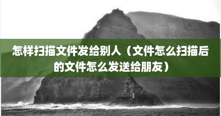 怎样扫描文件发给别人（文件怎么扫描后的文件怎么发送给朋友）