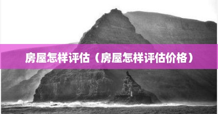 房屋怎样评估（房屋怎样评估价格）