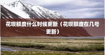 花呗额度什么时候更新（花呗额度在几号更新）