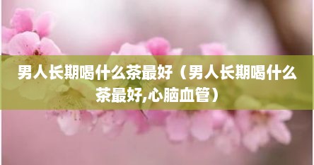 男人长期喝什么茶最好（男人长期喝什么茶最好,心脑血管）