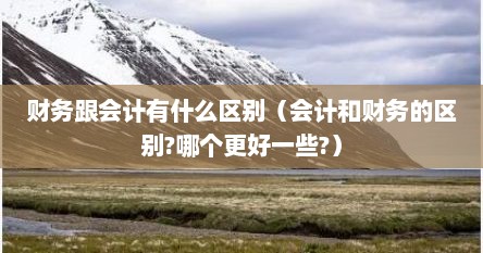 财务跟会计有什么区别（会计和财务的区别?哪个更好一些?）