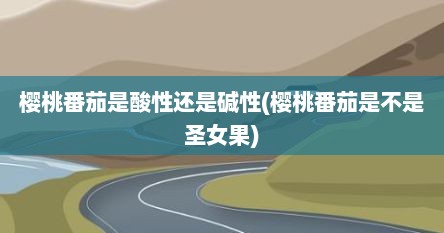 樱桃番茄是酸性还是碱性(樱桃番茄是不是圣女果)