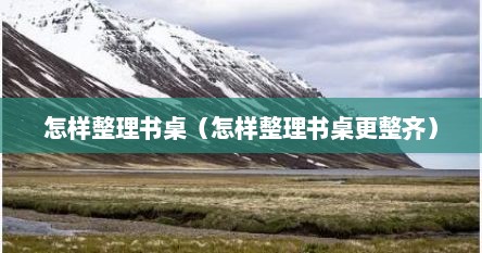 怎样整理书桌（怎样整理书桌更整齐）