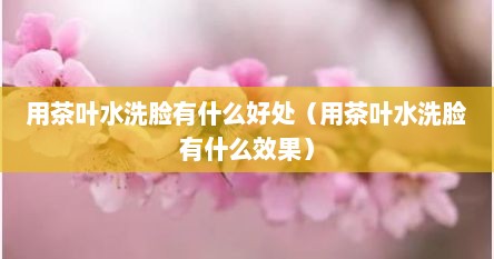 用茶叶水洗脸有什么好处（用茶叶水洗脸有什么效果）