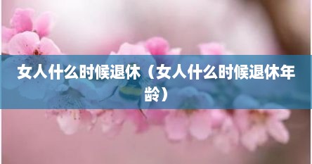 女人什么时候退休（女人什么时候退休年龄）