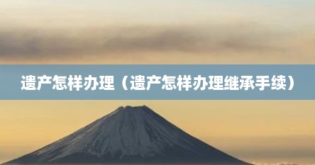 遗产怎样办理（遗产怎样办理继承手续）