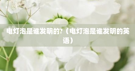 电灯泡是谁发明的?（电灯泡是谁发明的英语）