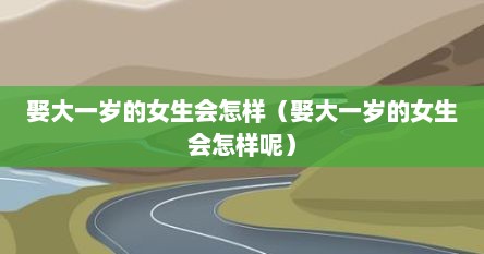 娶大一岁的女生会怎样（娶大一岁的女生会怎样呢）