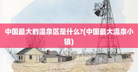 中国最大的温泉区是什么?(中国最大温泉小镇)