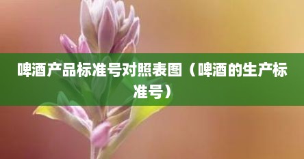 啤酒产品标准号对照表图（啤酒的生产标准号）