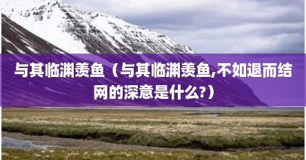 与其临渊羡鱼（与其临渊羡鱼,不如退而结网的深意是什么?）