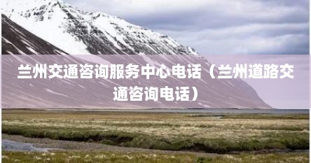 兰州交通咨询服务中心电话（兰州道路交通咨询电话）