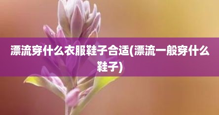漂流穿什么衣服鞋子合适(漂流一般穿什么鞋子)