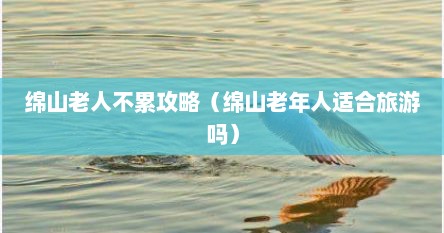 绵山风景区老年人免票吗（绵山多少岁老人旅游免费）