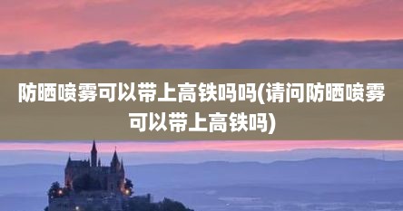 防晒喷雾可以带上高铁吗吗(请问防晒喷雾可以带上高铁吗)