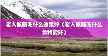 老人咳喘吃什么效果好（老人咳喘吃什么食物能好）