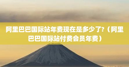 阿里巴巴国际站年费现在是多少了?（阿里巴巴国际站付费会员年费）