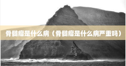骨髓瘤是什么病（骨髓瘤是什么病严重吗）