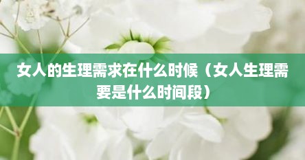 女人的生理需求在什么时候（女人生理需要是什么时间段）