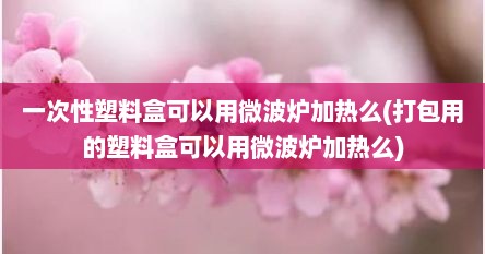 一次性塑料盒可以用微波炉加热么(打包用的塑料盒可以用微波炉加热么)