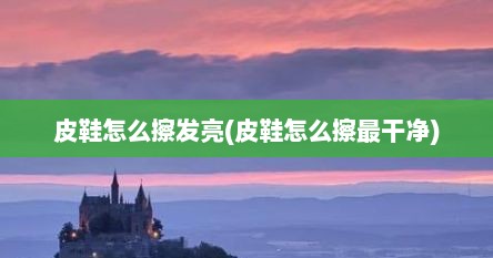 皮鞋怎么擦发亮(皮鞋怎么擦最干净)