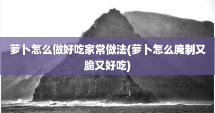 萝卜怎么做好吃家常做法(萝卜怎么腌制又脆又好吃)