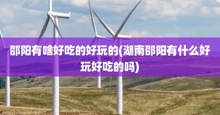 邵阳有啥好吃的好玩的(湖南邵阳有什么好玩好吃的吗)