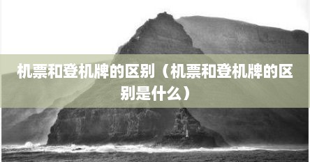 机票和登机牌的区别（机票和登机牌的区别是什么）