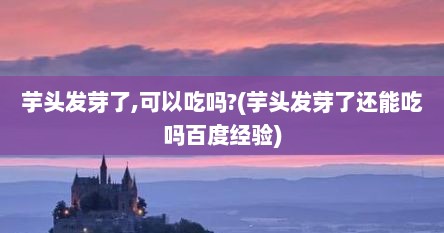 芋头发芽了,可以吃吗?(芋头发芽了还能吃吗百度经验)