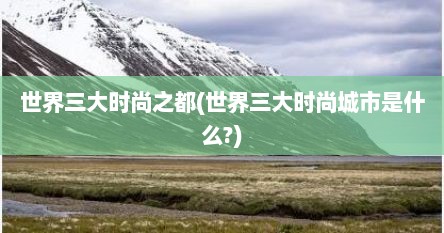 世界三大时尚之都(世界三大时尚城市是什么?)