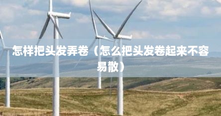 怎样把头发弄卷（怎么把头发卷起来不容易散）