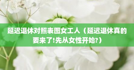 延迟退休对照表图女工人（延迟退休真的要来了!先从女性开始?）