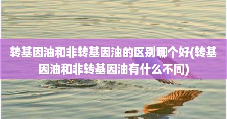 转基因油和非转基因油的区别哪个好(转基因油和非转基因油有什么不同)