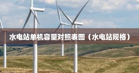 水电站单机容量对照表图（水电站规格）