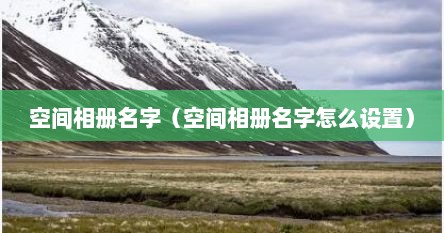 空间相册名字（空间相册名字怎么设置）