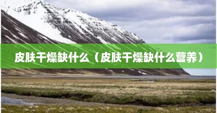 皮肤干燥缺什么（皮肤干燥缺什么营养）