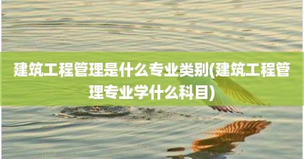 建筑工程管理是什么专业类别(建筑工程管理专业学什么科目)