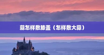 蒜怎样敷膝盖（怎样敷大蒜）