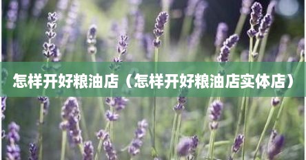 怎样开好粮油店（怎样开好粮油店实体店）