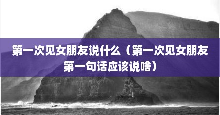 第一次见女朋友之后该说啥（第一次见女朋友说什么）