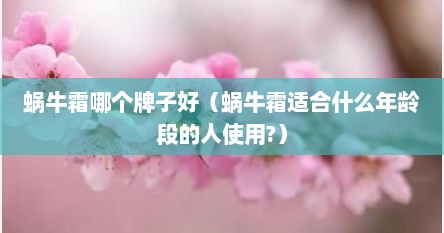 蜗牛霜哪个牌子好（蜗牛霜适合什么年龄段的人使用?）