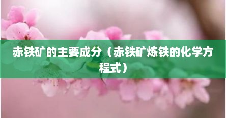 赤铁矿的主要成分（赤铁矿炼铁的化学方程式）