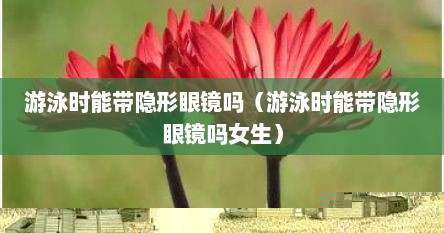 游泳时能带隐形眼镜吗（游泳时能带隐形眼镜吗女生）