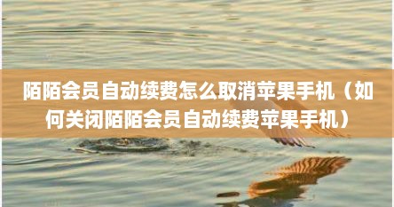 陌陌会员自动续费怎么取消苹果手机（如何关闭陌陌会员自动续费苹果手机）