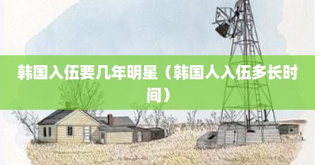 韩国入伍要几年明星（韩国人入伍多长时间）