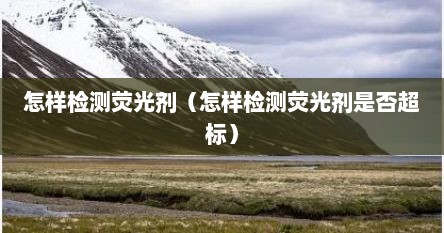 怎样检测荧光剂（怎样检测荧光剂是否超标）