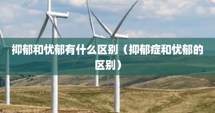 抑郁和忧郁有什么不同（抑郁与忧郁的区别在哪）