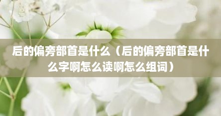 后的偏旁部首是什么（后的偏旁部首是什么字啊怎么读啊怎么组词）