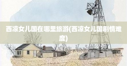西凉女儿国在哪里旅游(西凉女儿国剧情难度)