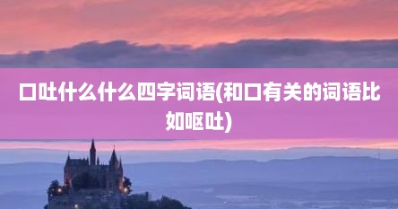 口吐什么什么四字词语(和口有关的词语比如呕吐)